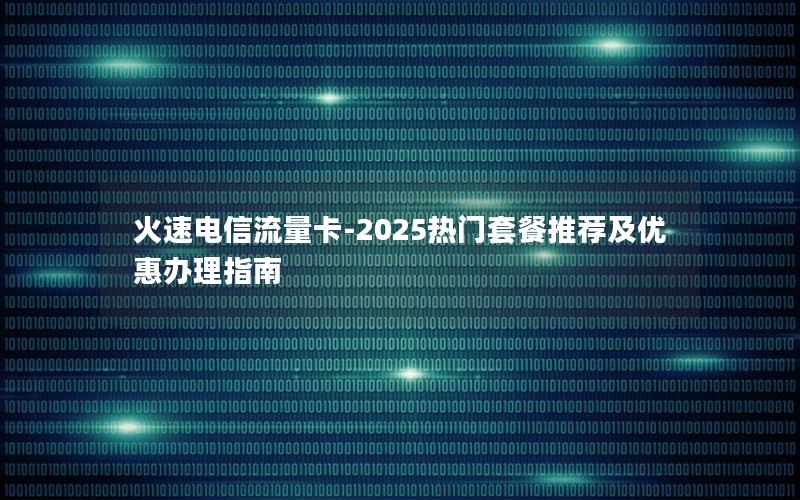 火速电信流量卡-2025热门套餐推荐及优惠办理指南