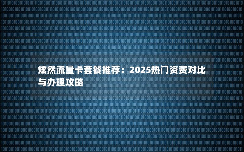 炫然流量卡套餐推荐：2025热门资费对比与办理攻略