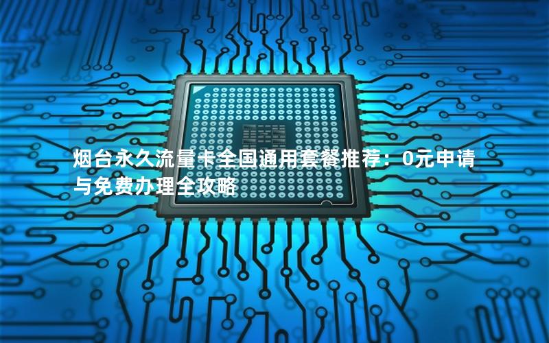 烟台永久流量卡全国通用套餐推荐：0元申请与免费办理全攻略