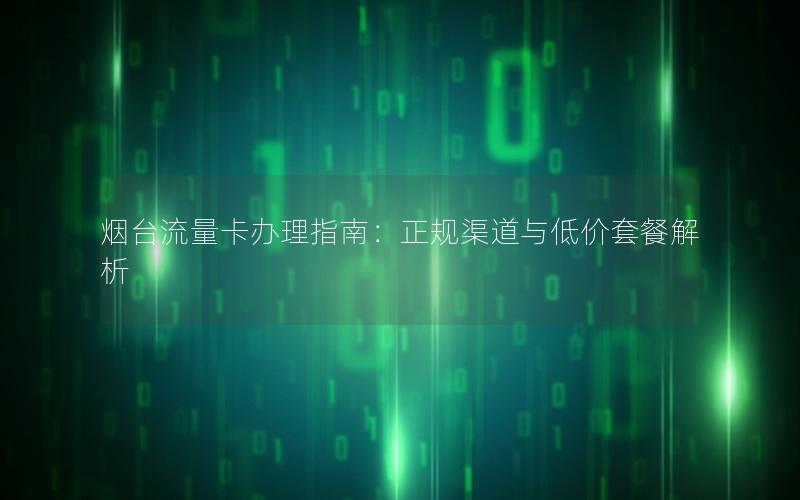 烟台流量卡办理指南：正规渠道与低价套餐解析