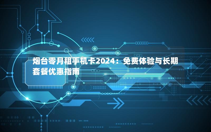 烟台零月租手机卡2024：免费体验与长期套餐优惠指南