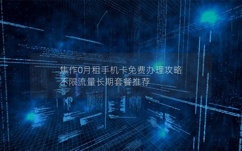 焦作0月租手机卡免费办理攻略 不限流量长期套餐推荐