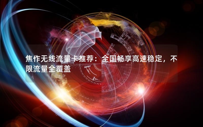 焦作无线流量卡推荐：全国畅享高速稳定，不限流量全覆盖
