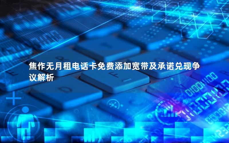 焦作无月租电话卡免费添加宽带及承诺兑现争议解析
