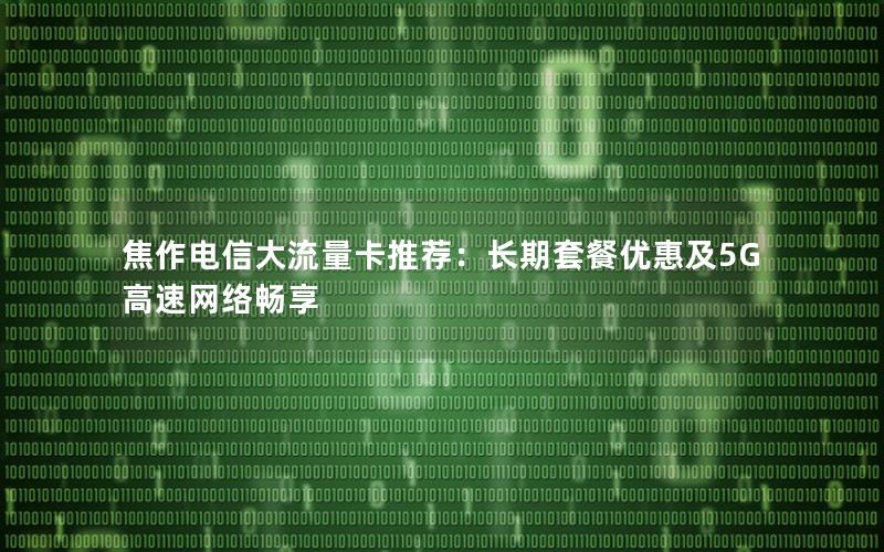 焦作电信大流量卡推荐：长期套餐优惠及5G高速网络畅享
