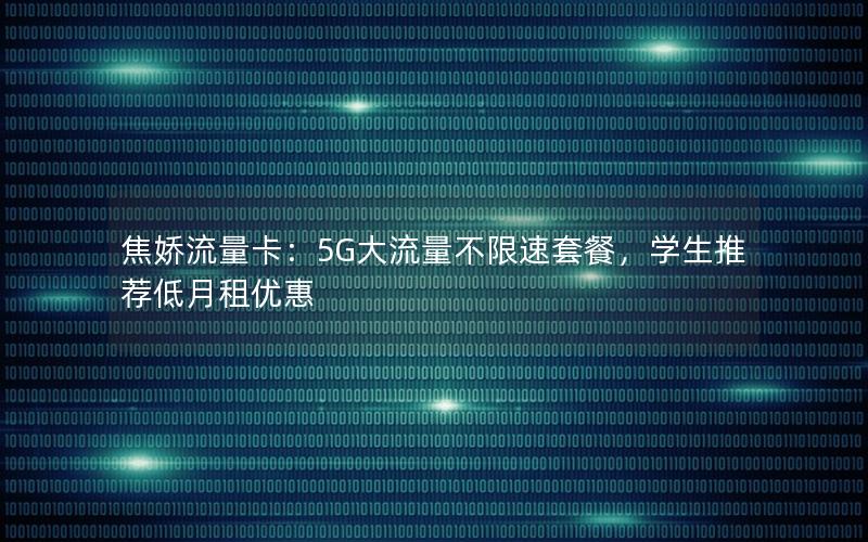 焦娇流量卡：5G大流量不限速套餐，学生推荐低月租优惠