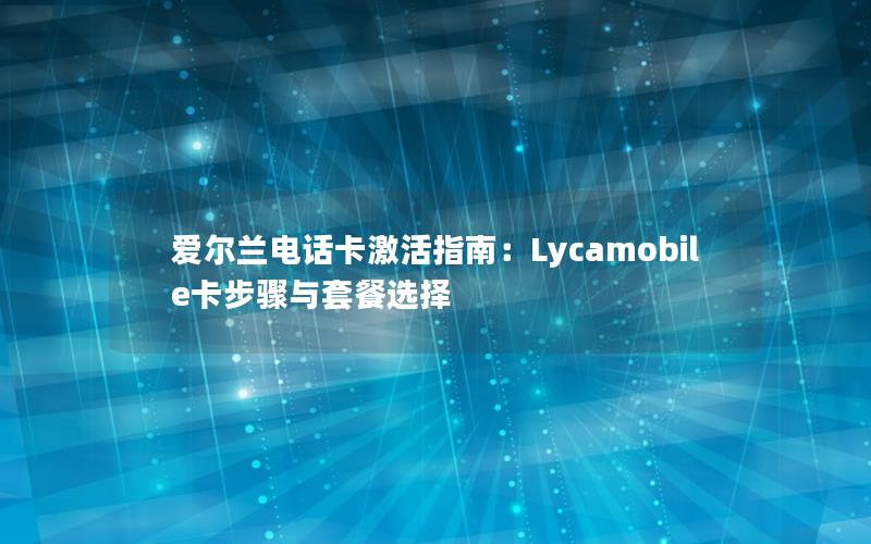 爱尔兰电话卡激活指南：Lycamobile卡步骤与套餐选择