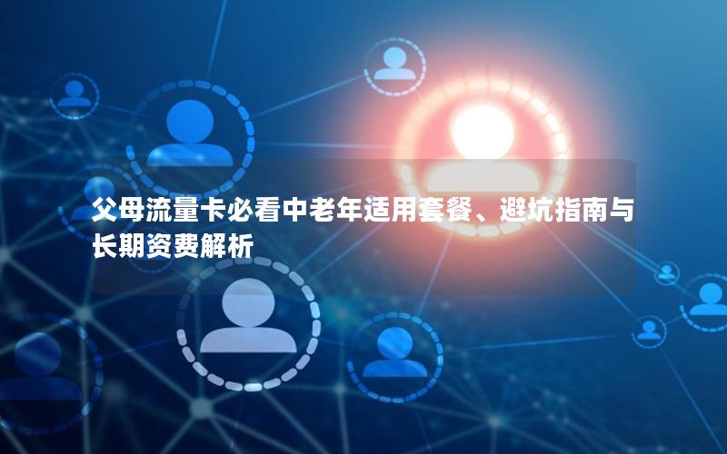 父母流量卡必看中老年适用套餐、避坑指南与长期资费解析