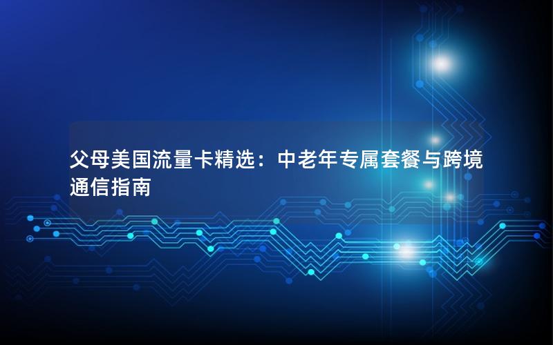 父母美国流量卡精选：中老年专属套餐与跨境通信指南