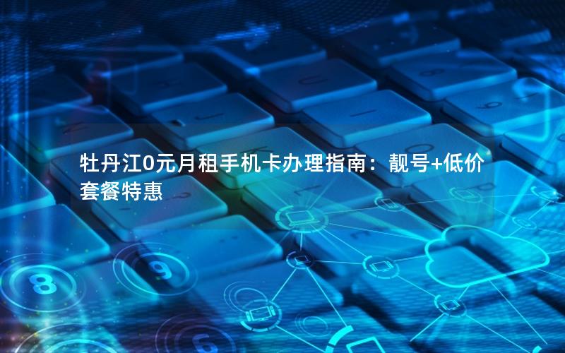 牡丹江0元月租手机卡办理指南：靓号+低价套餐特惠