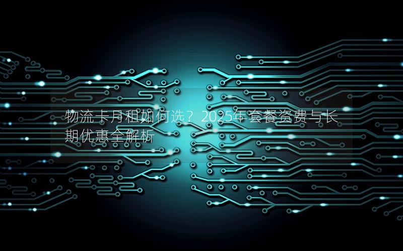 物流卡月租如何选？2025年套餐资费与长期优惠全解析