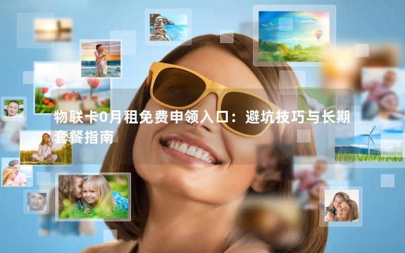 物联卡0月租免费申领入口：避坑技巧与长期套餐指南