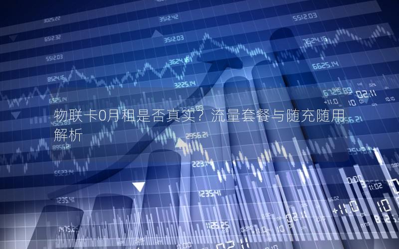 物联卡0月租是否真实？流量套餐与随充随用解析