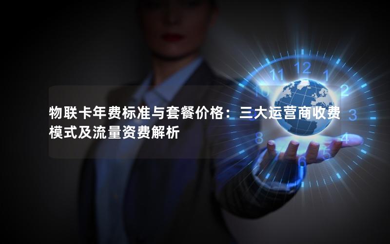 物联卡年费标准与套餐价格：三大运营商收费模式及流量资费解析
