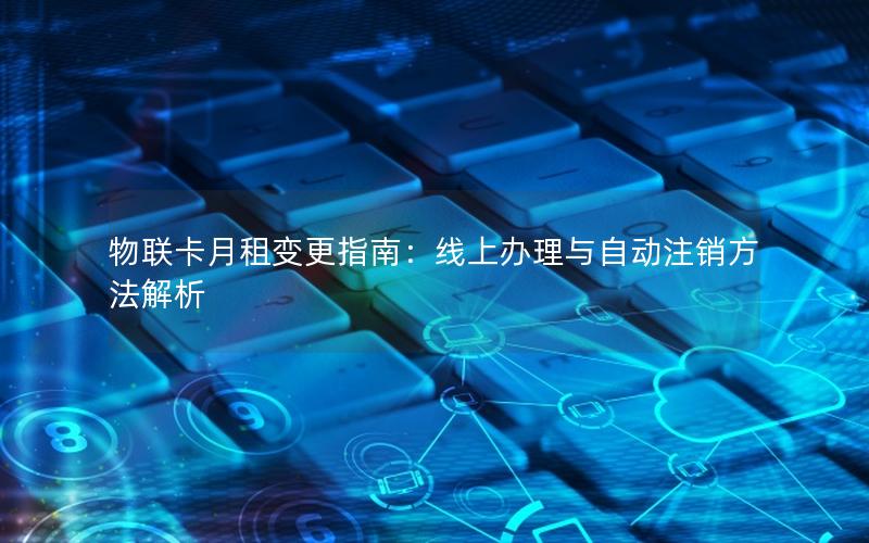 物联卡月租变更指南：线上办理与自动注销方法解析