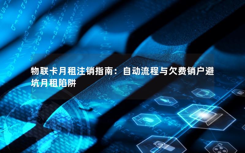 物联卡月租注销指南：自动流程与欠费销户避坑月租陷阱