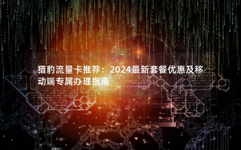 猎豹流量卡推荐：2024最新套餐优惠及移动端专属办理指南