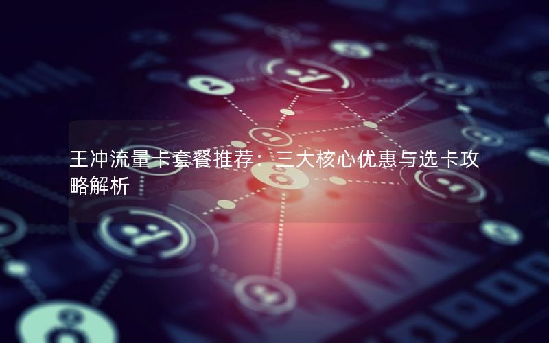 王冲流量卡套餐推荐：三大核心优惠与选卡攻略解析