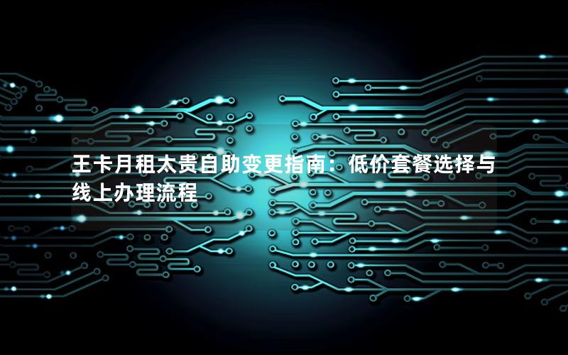 王卡月租太贵自助变更指南：低价套餐选择与线上办理流程