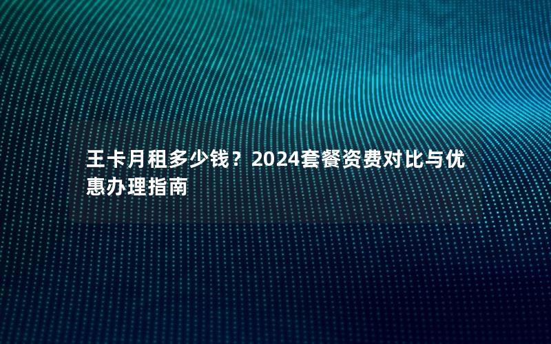 王卡月租多少钱？2024套餐资费对比与优惠办理指南