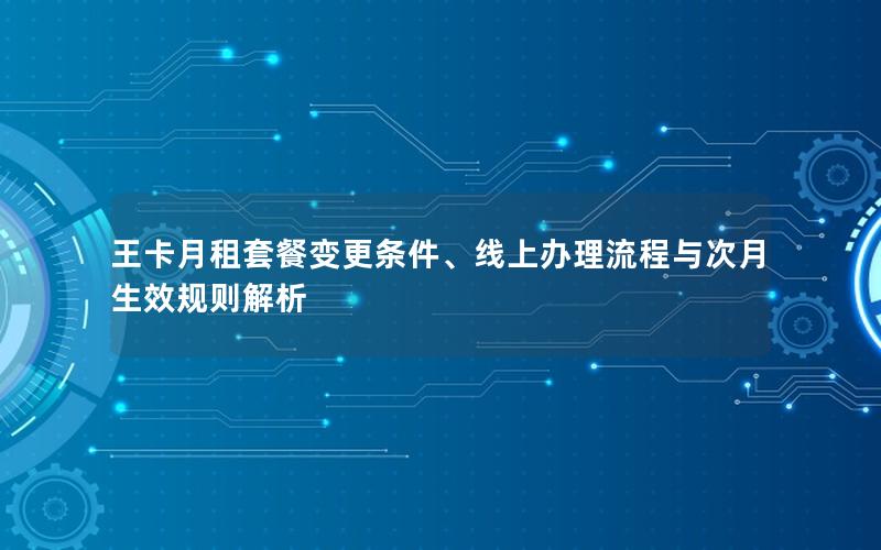 王卡月租套餐变更条件、线上办理流程与次月生效规则解析