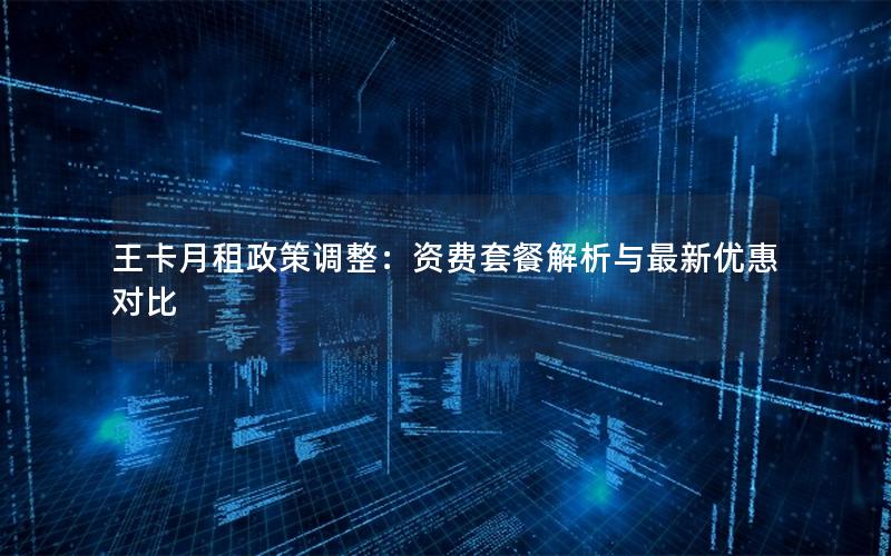 王卡月租政策调整：资费套餐解析与最新优惠对比