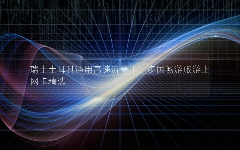 瑞士土耳其通用高速流量卡：多国畅游旅游上网卡精选