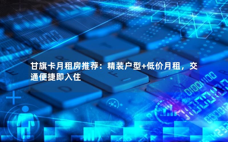 甘旗卡月租房推荐：精装户型+低价月租，交通便捷即入住