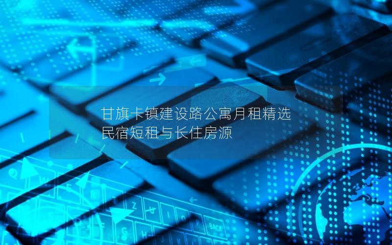 甘旗卡镇建设路公寓月租精选  民宿短租与长住房源