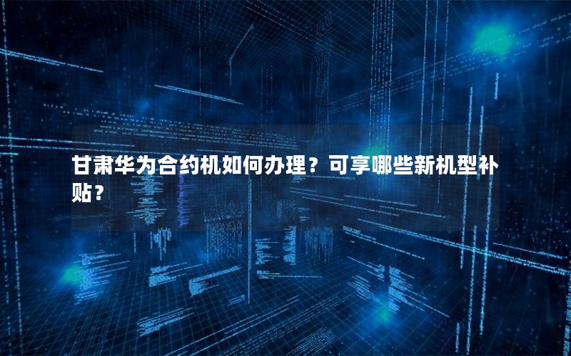 甘肃华为合约机如何办理？可享哪些新机型补贴？
