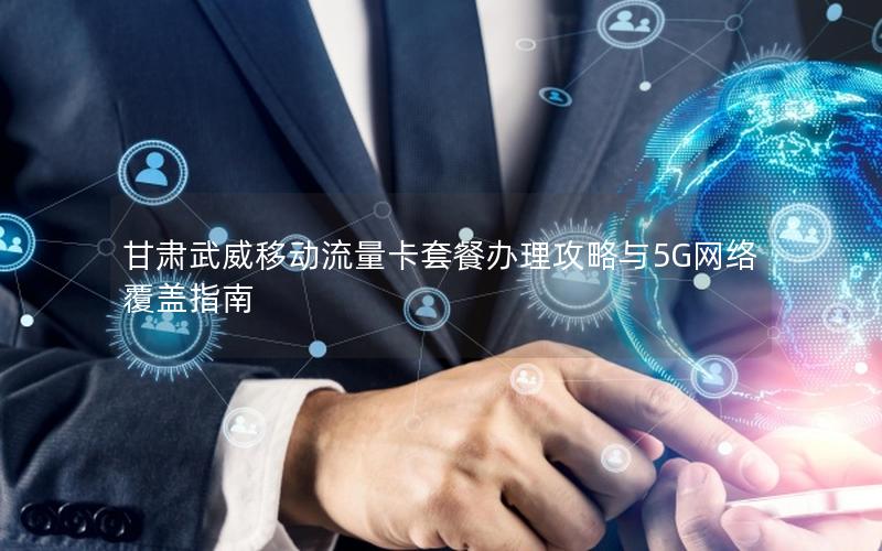 甘肃武威移动流量卡套餐办理攻略与5G网络覆盖指南