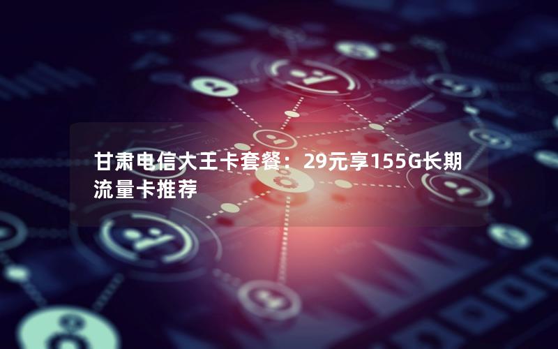 甘肃电信大王卡套餐：29元享155G长期流量卡推荐