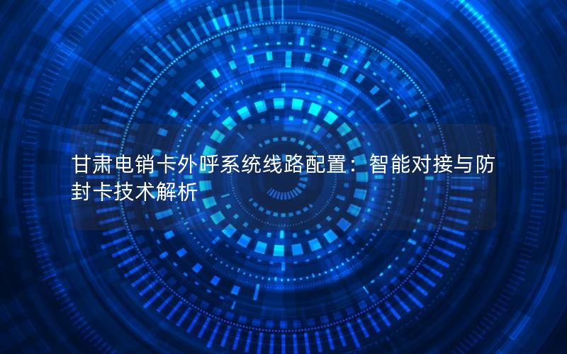 甘肃电销卡外呼系统线路配置：智能对接与防封卡技术解析
