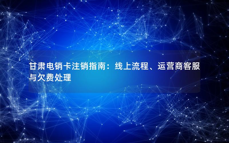甘肃电销卡注销指南：线上流程、运营商客服与欠费处理