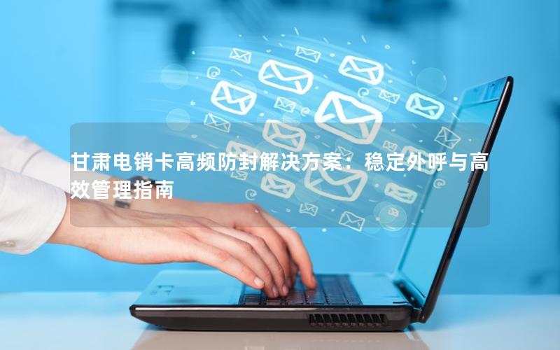 甘肃电销卡高频防封解决方案：稳定外呼与高效管理指南