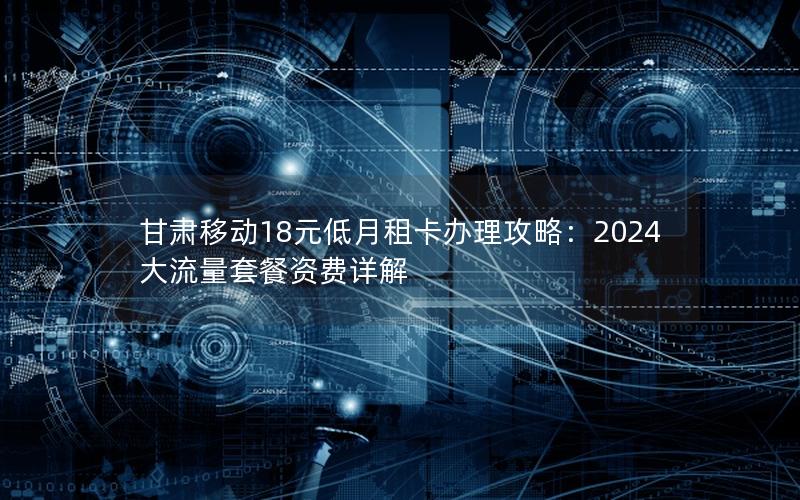 甘肃移动18元低月租卡办理攻略：2024大流量套餐资费详解