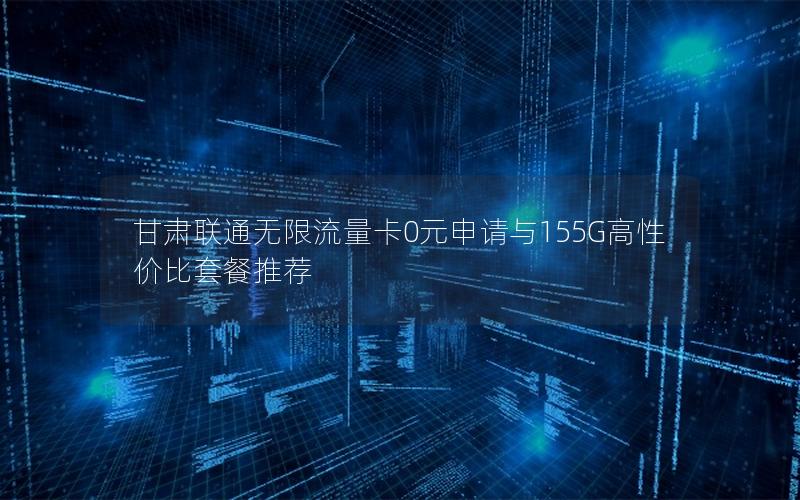 甘肃联通无限流量卡0元申请与155G高性价比套餐推荐