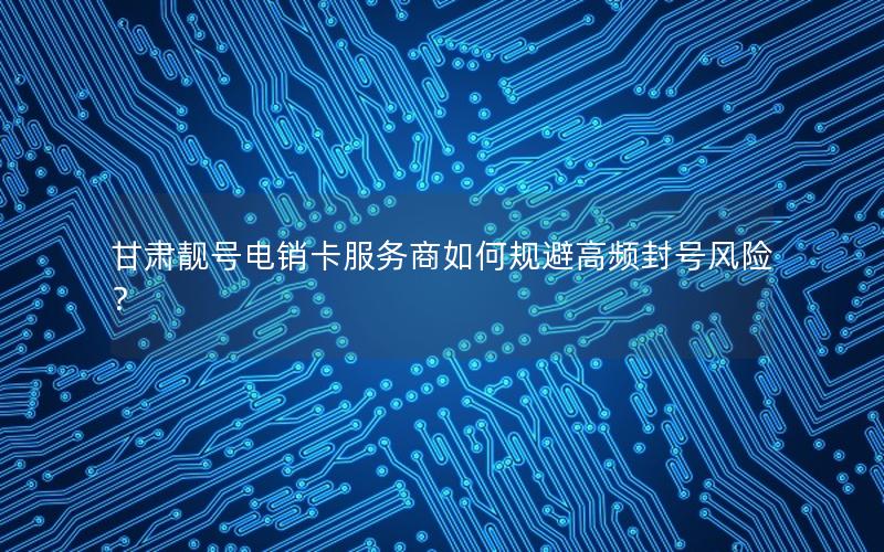 甘肃靓号电销卡服务商如何规避高频封号风险？