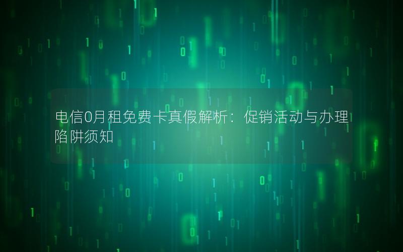 电信0月租免费卡真假解析：促销活动与办理陷阱须知