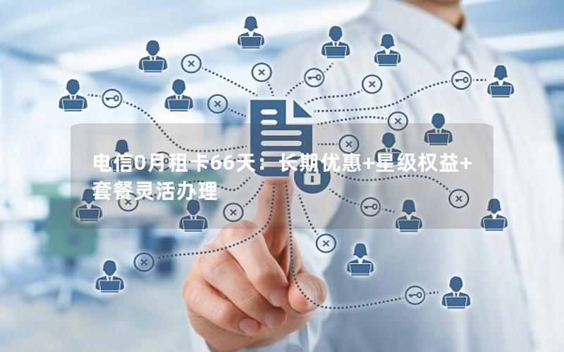 电信0月租卡66天：长期优惠+星级权益+套餐灵活办理