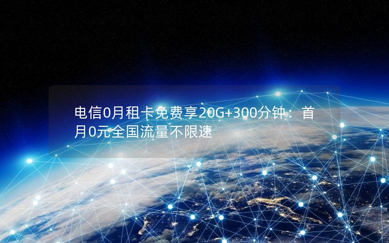 电信0月租卡免费享20G+300分钟：首月0元全国流量不限速