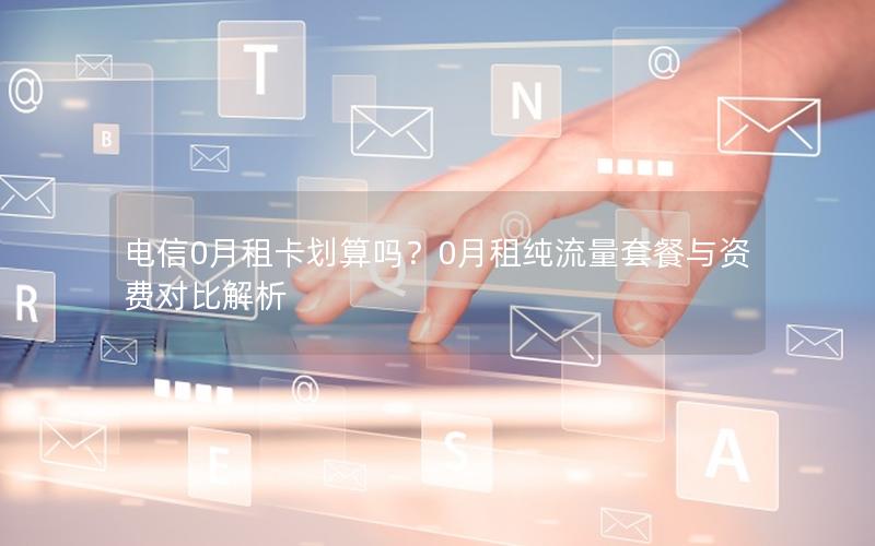 电信0月租卡划算吗？0月租纯流量套餐与资费对比解析