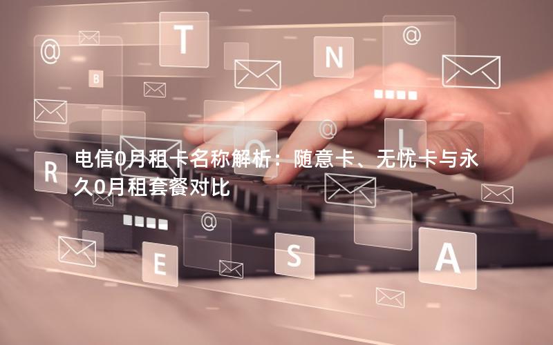 电信0月租卡名称解析：随意卡、无忧卡与永久0月租套餐对比