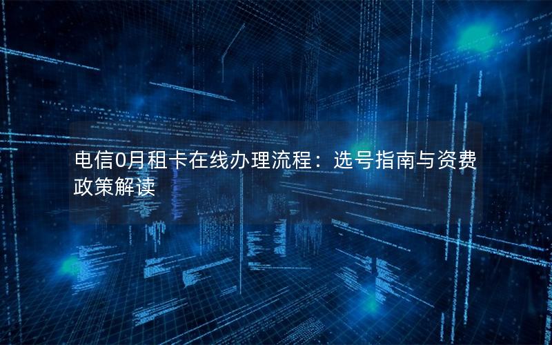 电信0月租卡在线办理流程：选号指南与资费政策解读