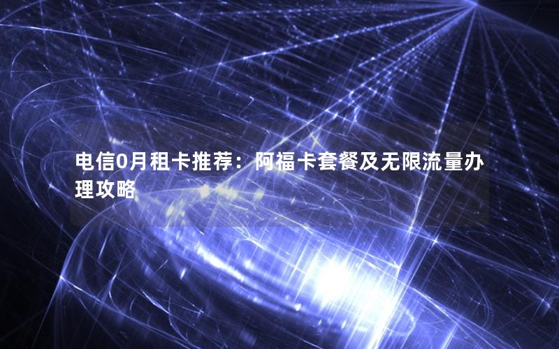 电信0月租卡推荐：阿福卡套餐及无限流量办理攻略