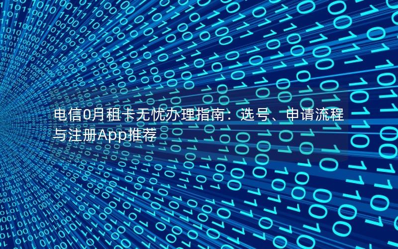 电信0月租卡无忧办理指南：选号、申请流程与注册App推荐
