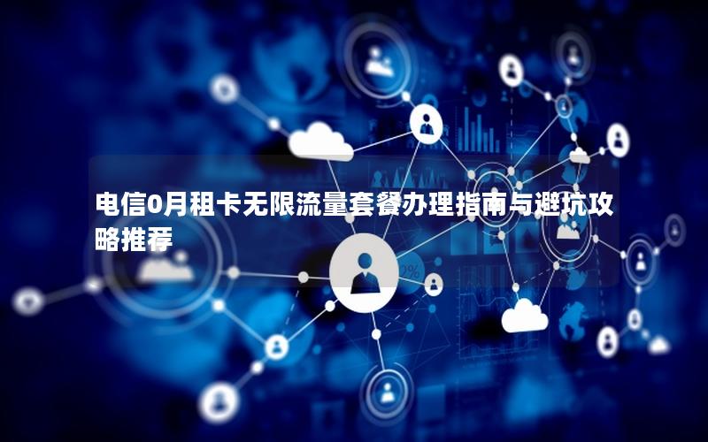 电信0月租卡无限流量套餐办理指南与避坑攻略推荐