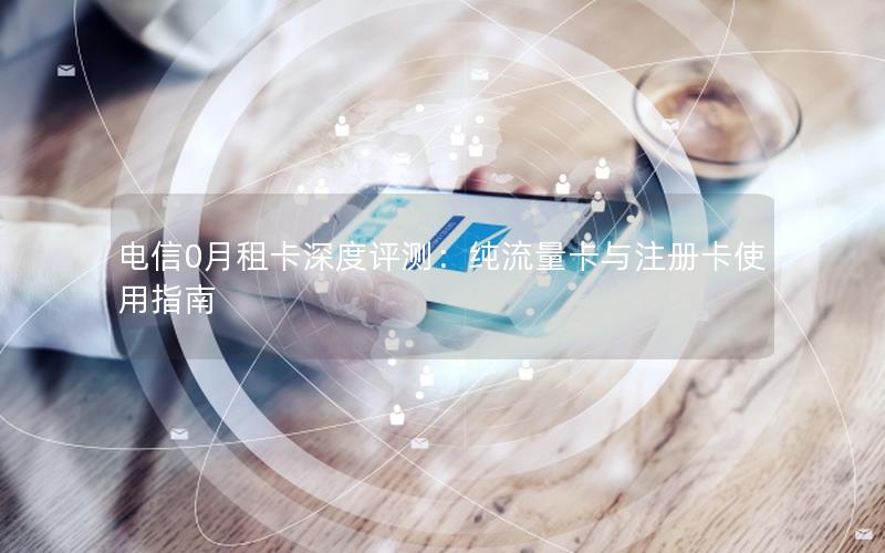 电信0月租卡深度评测：纯流量卡与注册卡使用指南