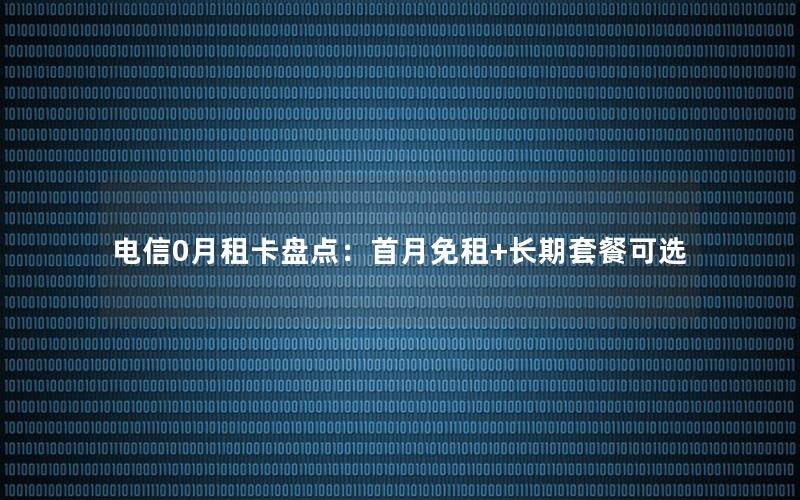 电信0月租卡盘点：首月免租+长期套餐可选