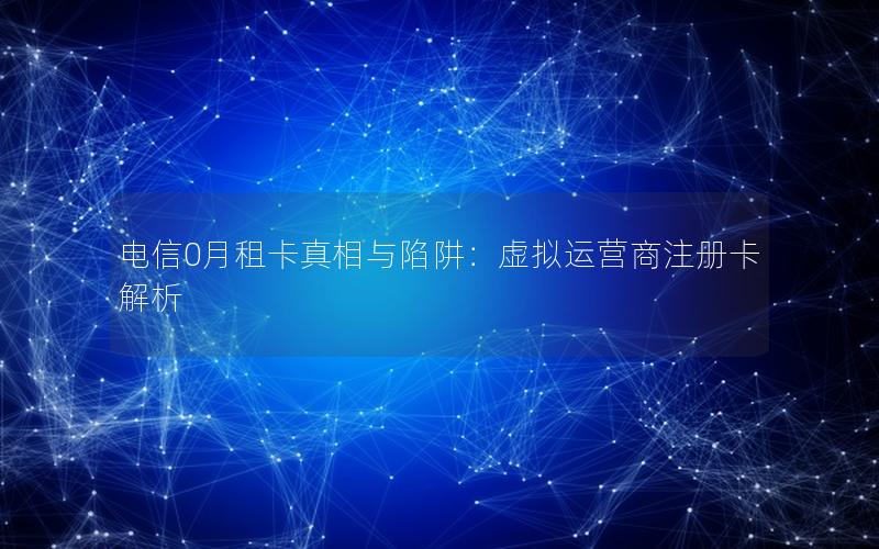 电信0月租卡真相与陷阱：虚拟运营商注册卡解析